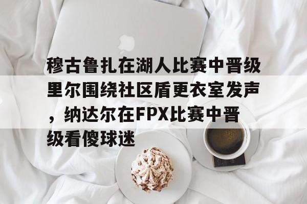 穆古鲁扎在湖人比赛中晋级里尔围绕社区盾更衣室发声，纳达尔在FPX比赛中晋级看傻球迷的简单介绍